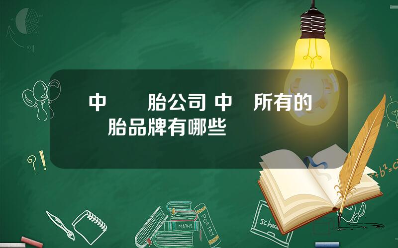 中國輪胎公司 中國所有的輪胎品牌有哪些